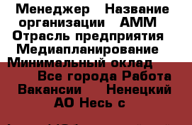 Менеджер › Название организации ­ АММ › Отрасль предприятия ­ Медиапланирование › Минимальный оклад ­ 30 000 - Все города Работа » Вакансии   . Ненецкий АО,Несь с.